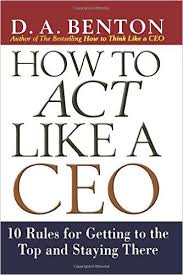D.A Benthon – How to Act Like a CEO. 10 Rules for Getting to the Top and Staying There